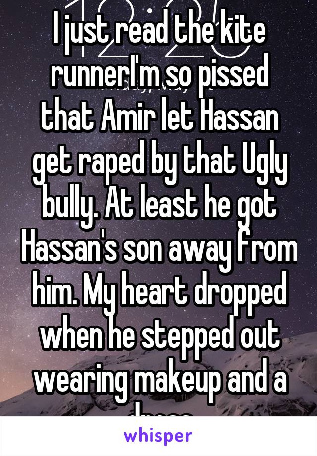 I just read the kite runnerI'm so pissed that Amir let Hassan get raped by that Ugly bully. At least he got Hassan's son away from him. My heart dropped when he stepped out wearing makeup and a dress