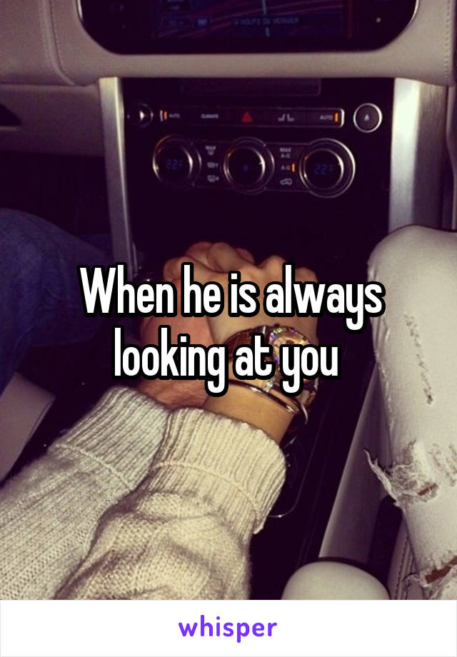 When he is always looking at you 