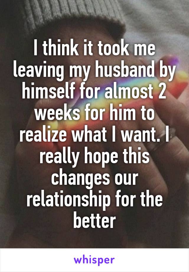 I think it took me leaving my husband by himself for almost 2 weeks for him to realize what I want. I really hope this changes our relationship for the better