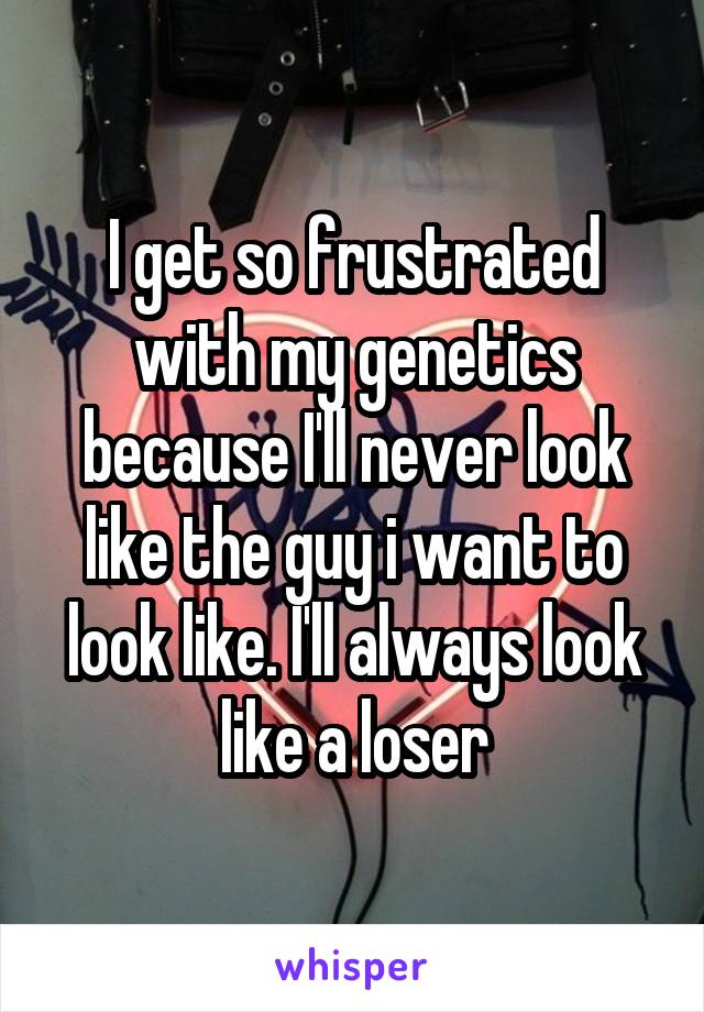 I get so frustrated with my genetics because I'll never look like the guy i want to look like. I'll always look like a loser