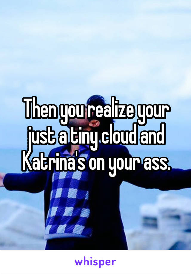 Then you realize your just a tiny cloud and Katrina's on your ass.