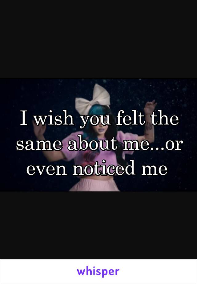 I wish you felt the same about me...or even noticed me 