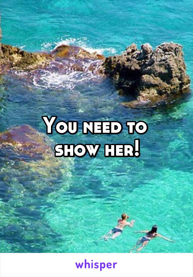 You need to 
show her!