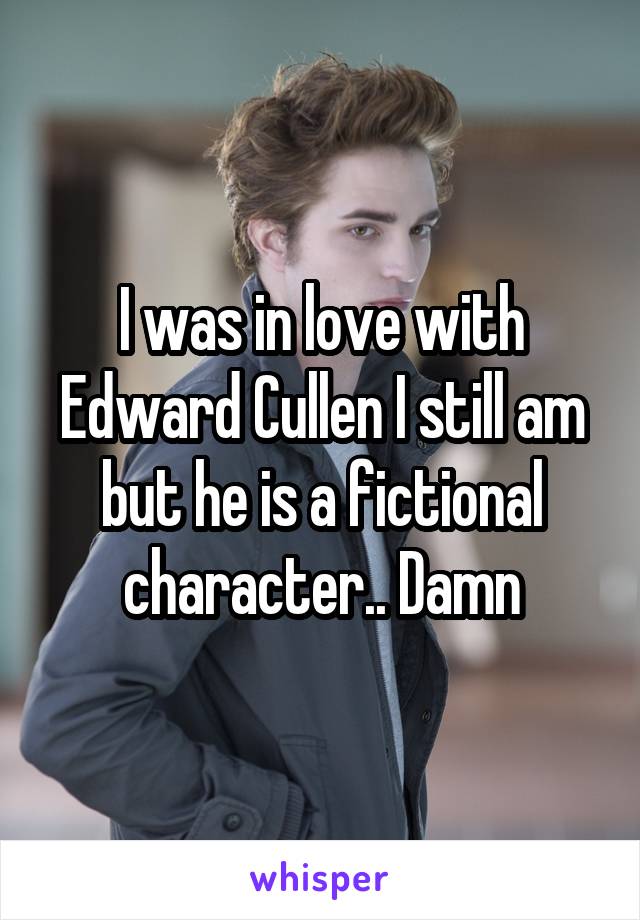 I was in love with Edward Cullen I still am but he is a fictional character.. Damn