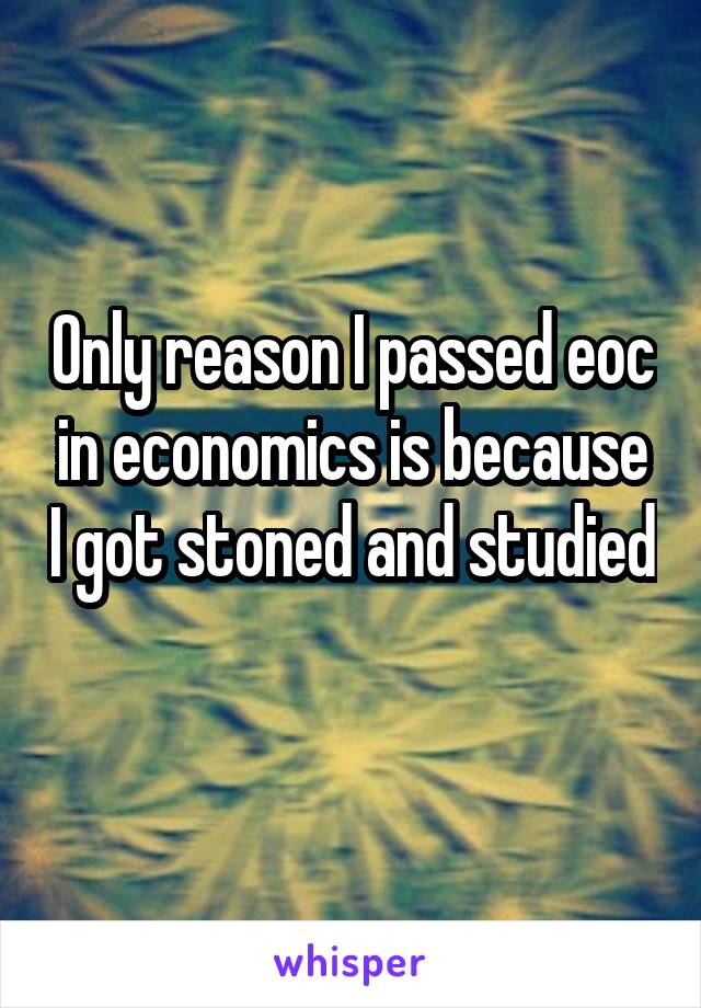 Only reason I passed eoc in economics is because I got stoned and studied 