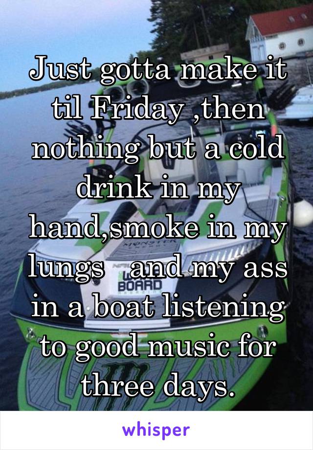 Just gotta make it til Friday ,then nothing but a cold drink in my hand,smoke in my lungs   and my ass in a boat listening to good music for three days.