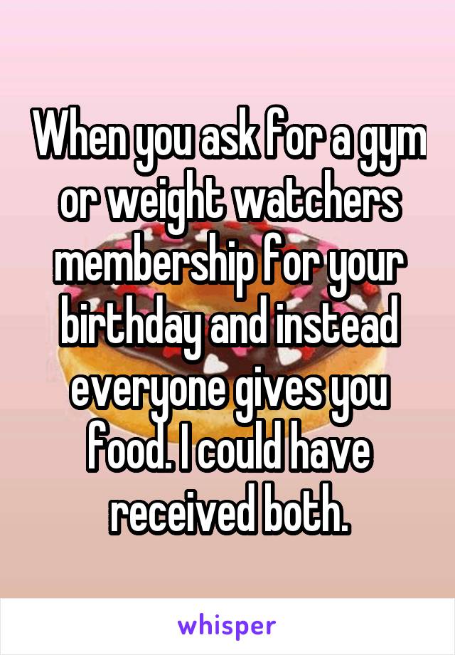 When you ask for a gym or weight watchers membership for your birthday and instead everyone gives you food. I could have received both.