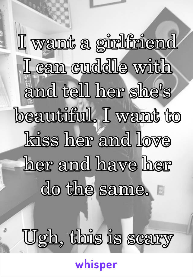 I want a girlfriend I can cuddle with and tell her she's beautiful. I want to kiss her and love her and have her do the same. 

Ugh, this is scary