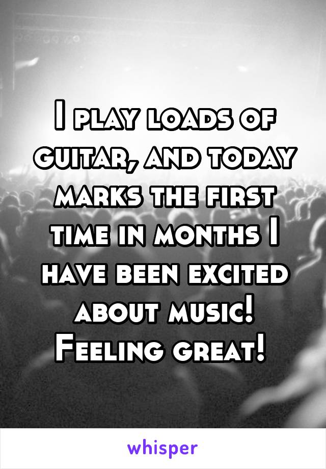 I play loads of guitar, and today marks the first time in months I have been excited about music! Feeling great! 