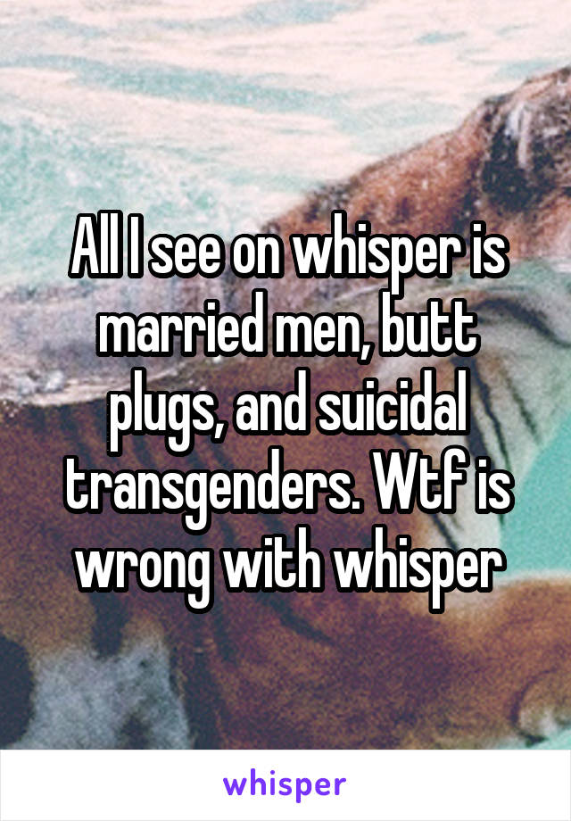 All I see on whisper is married men, butt plugs, and suicidal transgenders. Wtf is wrong with whisper