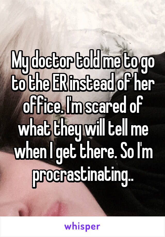 My doctor told me to go to the ER instead of her office. I'm scared of what they will tell me when I get there. So I'm procrastinating..