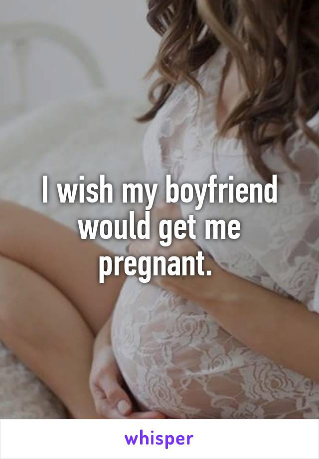 I wish my boyfriend would get me pregnant. 