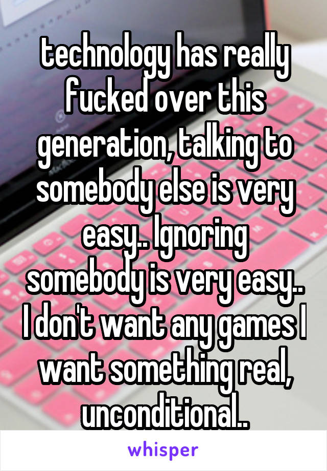 technology has really fucked over this generation, talking to somebody else is very easy.. Ignoring somebody is very easy.. I don't want any games I want something real, unconditional..