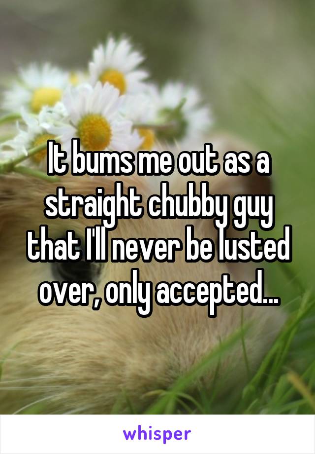 It bums me out as a straight chubby guy that I'll never be lusted over, only accepted...