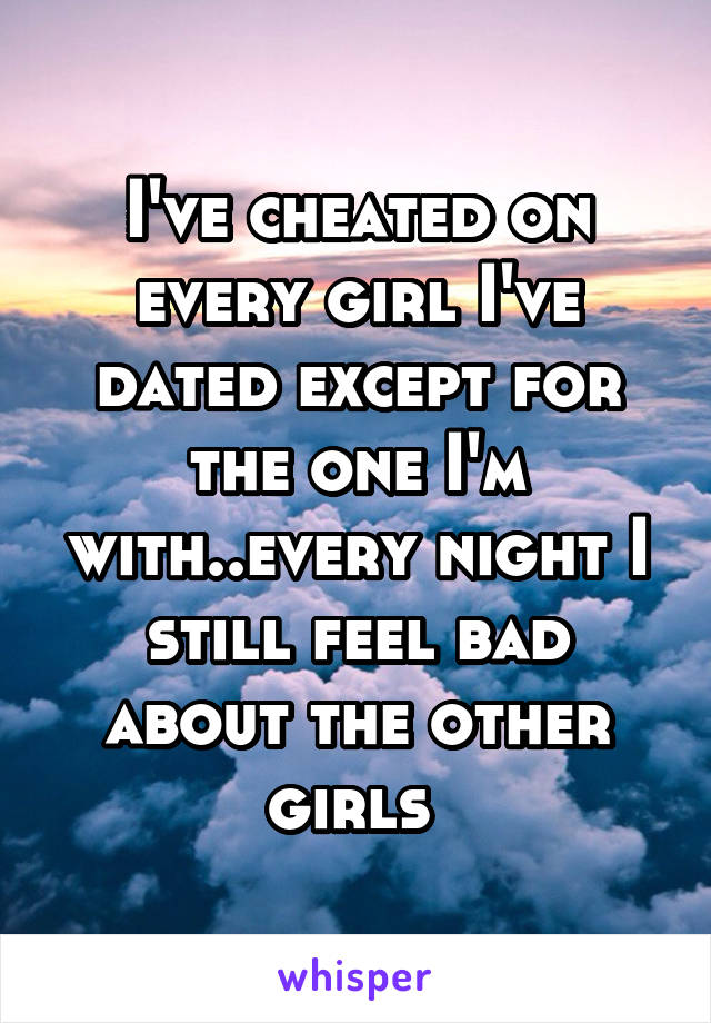 I've cheated on every girl I've dated except for the one I'm with..every night I still feel bad about the other girls 