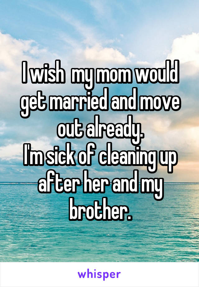 I wish  my mom would get married and move out already.
I'm sick of cleaning up after her and my brother.