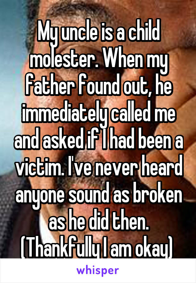 My uncle is a child molester. When my father found out, he immediately called me and asked if I had been a victim. I've never heard anyone sound as broken as he did then. (Thankfully I am okay) 