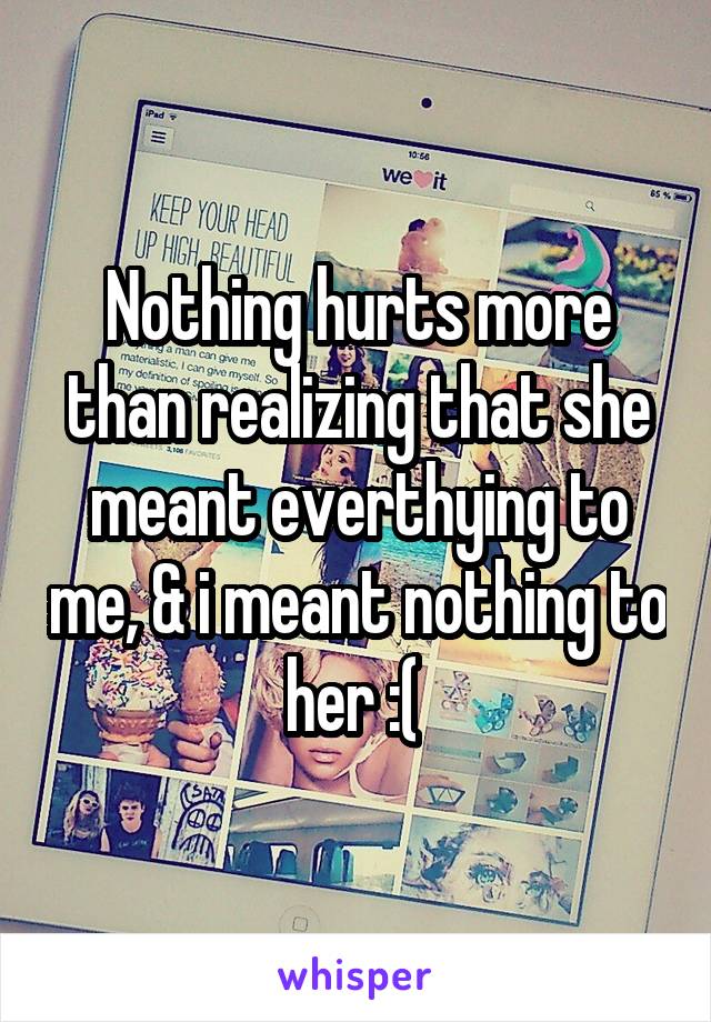 Nothing hurts more than realizing that she meant everthying to me, & i meant nothing to her :( 