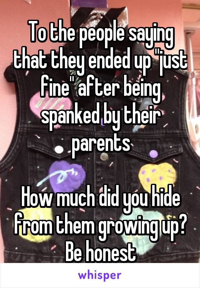 To the people saying that they ended up "just fine" after being spanked by their parents

How much did you hide from them growing up? Be honest