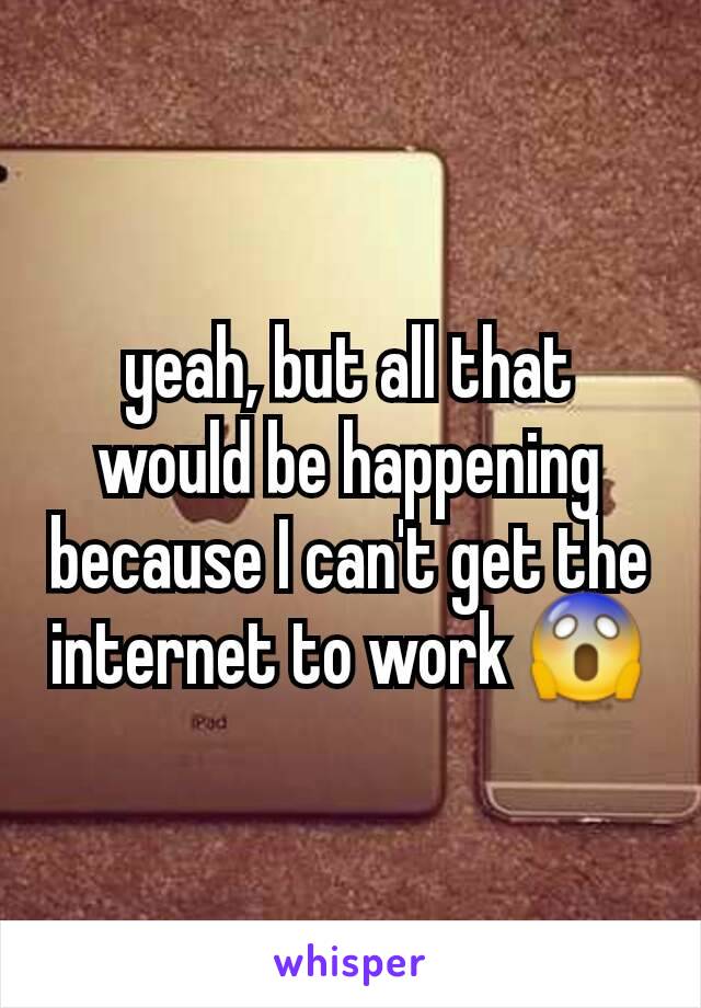 yeah, but all that would be happening because I can't get the internet to work 😱