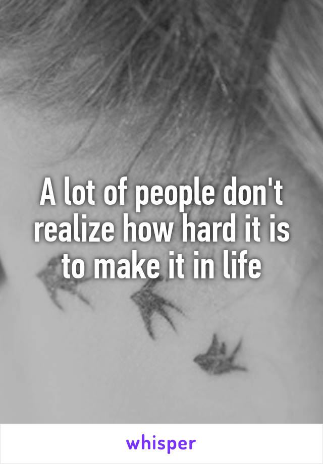 A lot of people don't realize how hard it is to make it in life