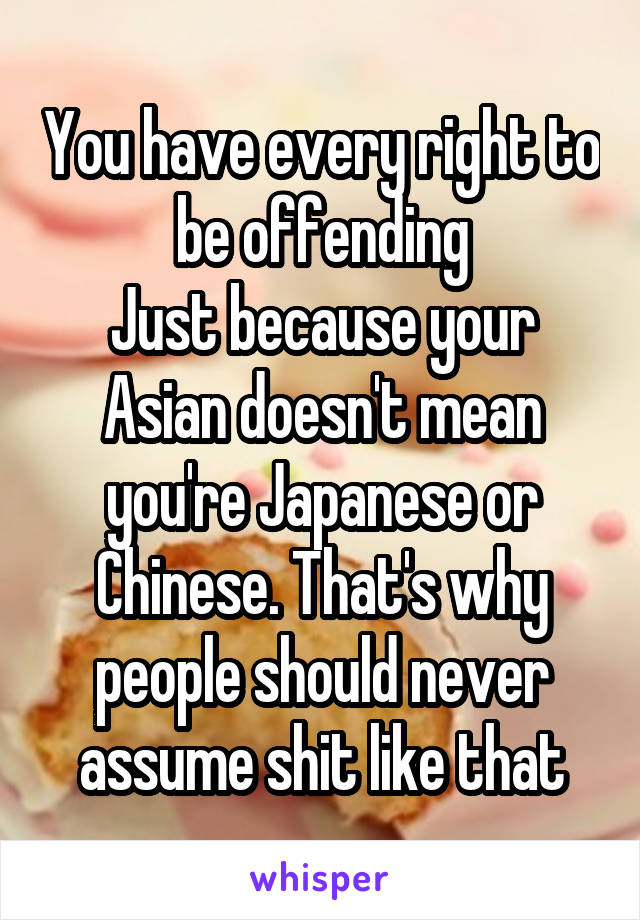 You have every right to be offending
Just because your Asian doesn't mean you're Japanese or Chinese. That's why people should never assume shit like that