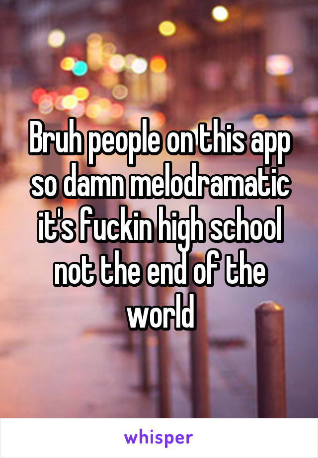 Bruh people on this app so damn melodramatic it's fuckin high school not the end of the world