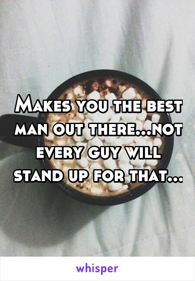 Makes you the best man out there...not every guy will stand up for that...