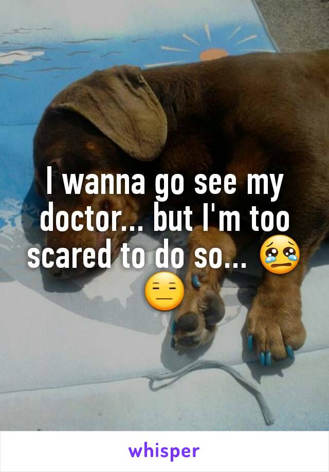 I wanna go see my doctor... but I'm too scared to do so... 😢😑