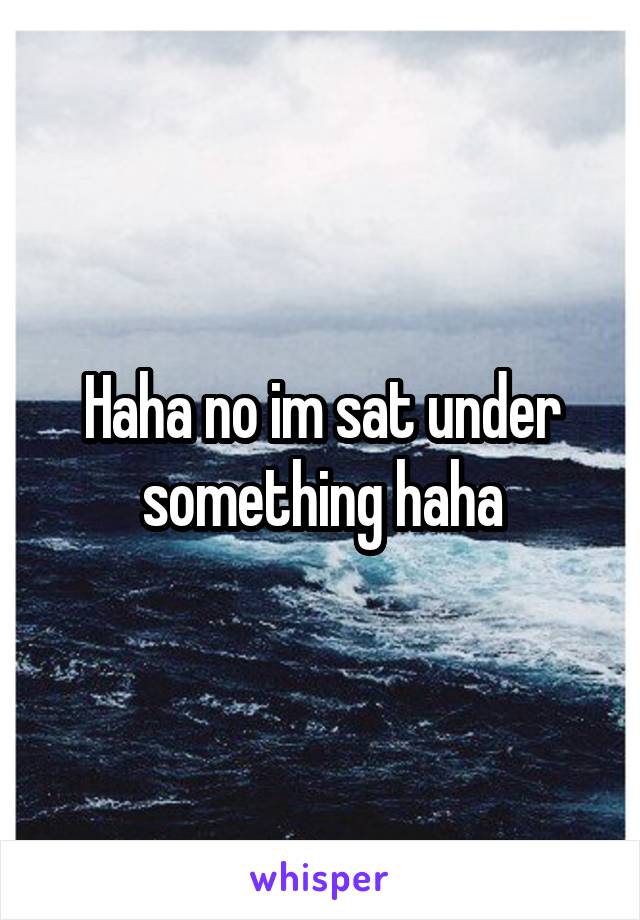 Haha no im sat under something haha