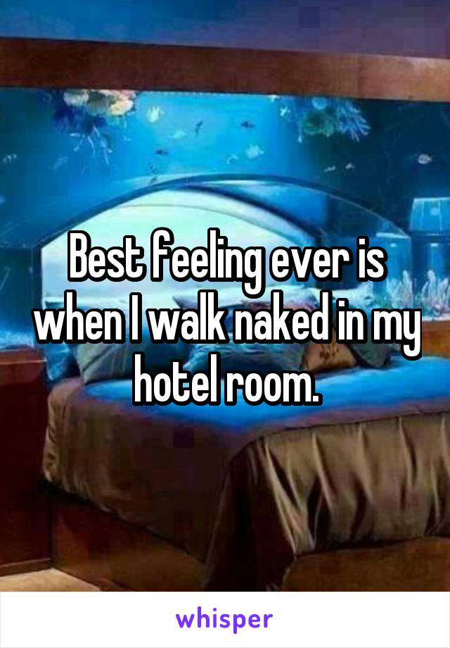 Best feeling ever is when I walk naked in my hotel room.