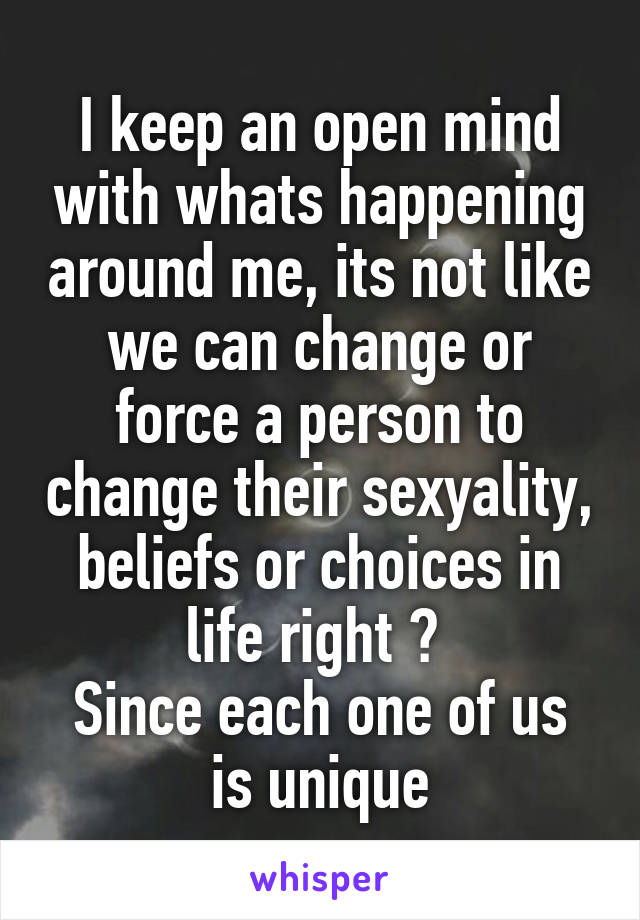 I keep an open mind with whats happening around me, its not like we can change or force a person to change their sexyality, beliefs or choices in life right ? 
Since each one of us is unique