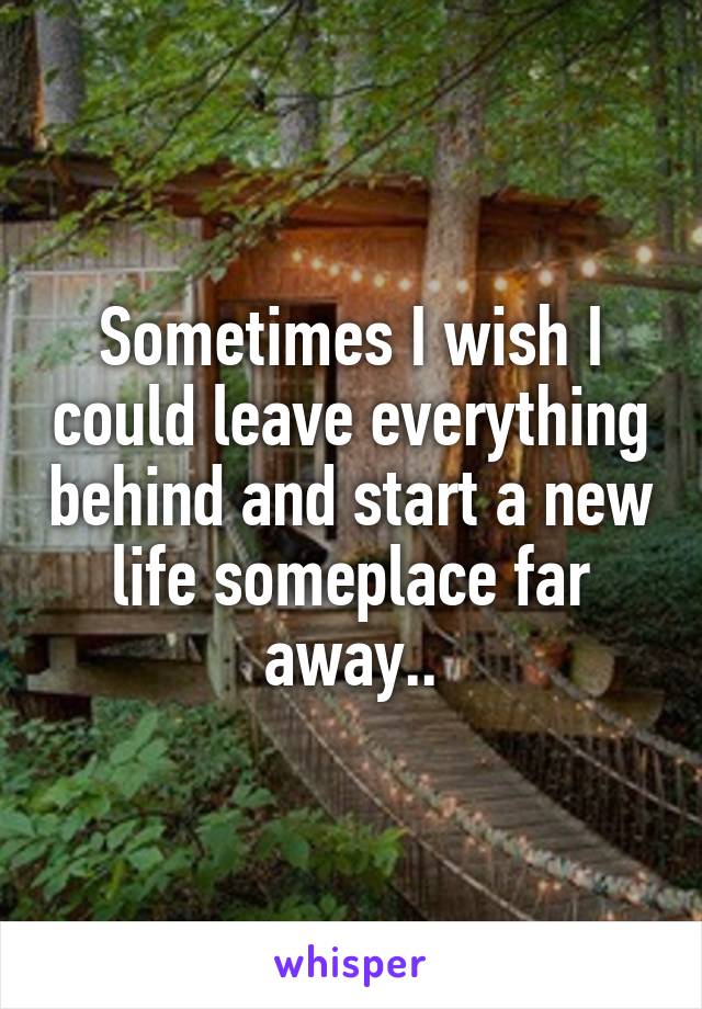 Sometimes I wish I could leave everything behind and start a new life someplace far away..