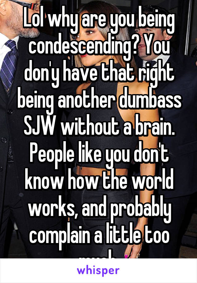 Lol why are you being condescending? You don'y have that right being another dumbass SJW without a brain. People like you don't know how the world works, and probably complain a little too much.