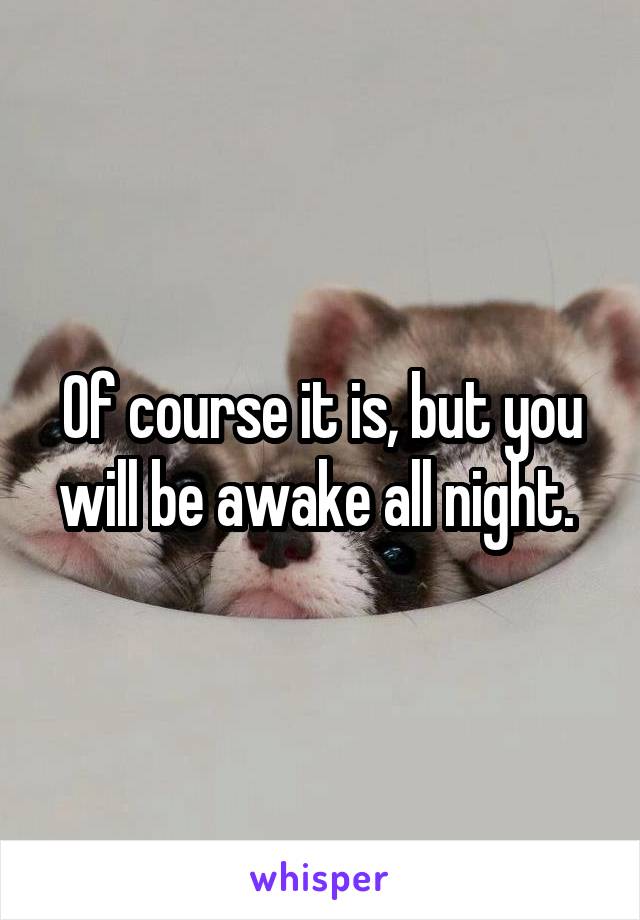 Of course it is, but you will be awake all night. 