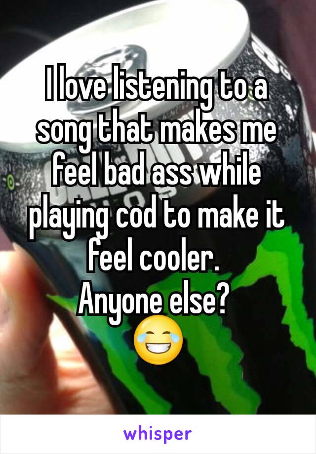 I love listening to a song that makes me feel bad ass while playing cod to make it feel cooler. 
Anyone else? 
😂