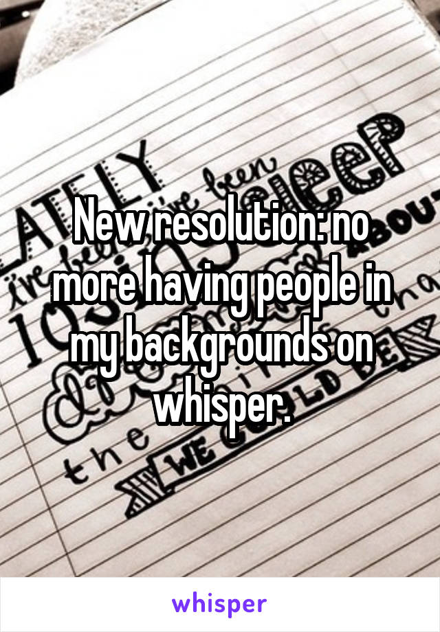 New resolution: no more having people in my backgrounds on whisper.