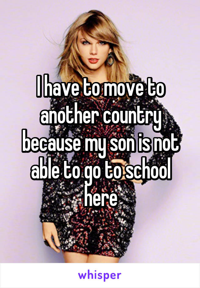 I have to move to another country because my son is not able to go to school here