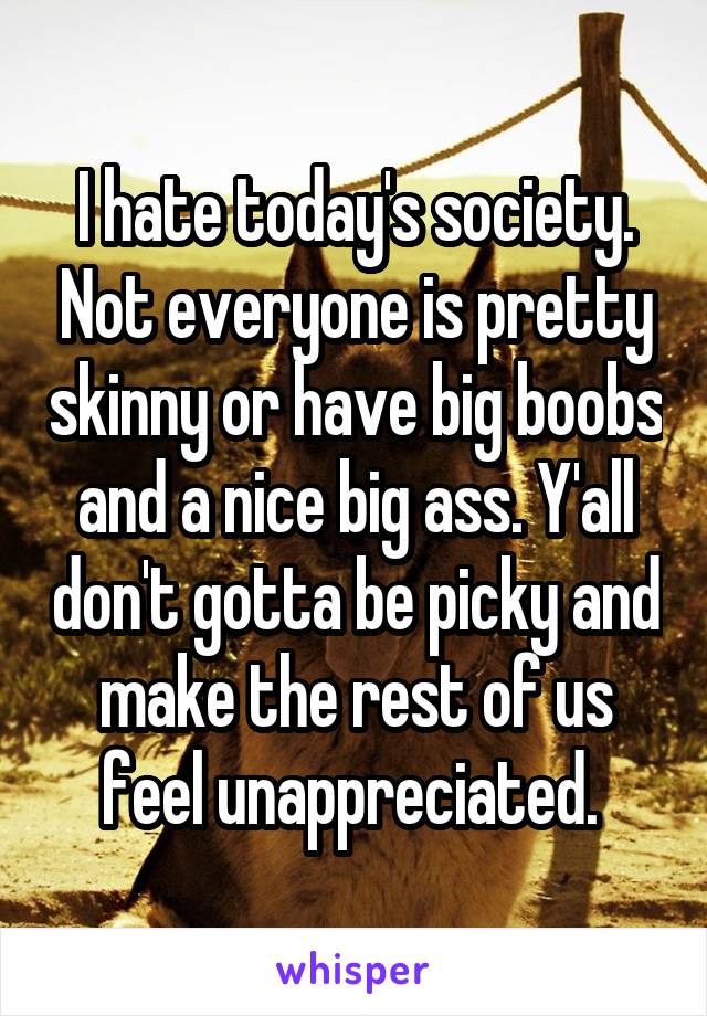 I hate today's society. Not everyone is pretty skinny or have big boobs and a nice big ass. Y'all don't gotta be picky and make the rest of us feel unappreciated. 