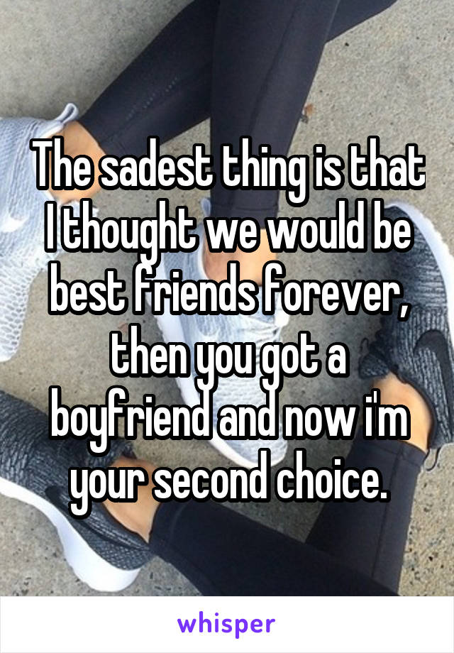 The sadest thing is that I thought we would be best friends forever, then you got a boyfriend and now i'm your second choice.