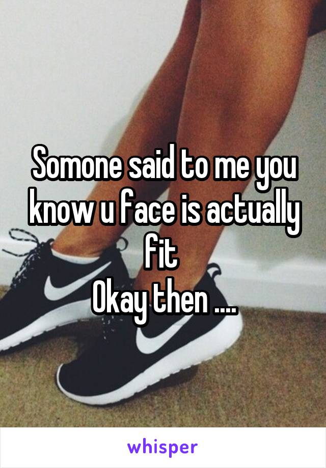 Somone said to me you know u face is actually fit 
Okay then ....