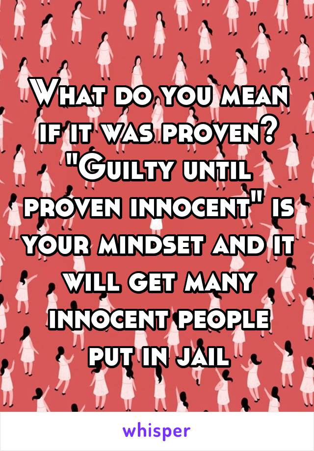 What do you mean if it was proven? "Guilty until proven innocent" is your mindset and it will get many innocent people put in jail