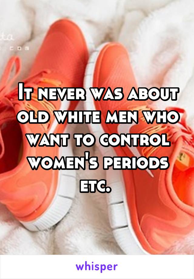 It never was about old white men who want to control women's periods etc. 