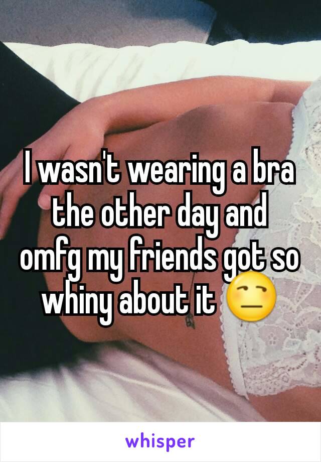 I wasn't wearing a bra the other day and omfg my friends got so whiny about it 😒