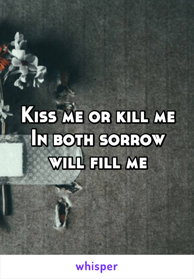 Kiss me or kill me
In both sorrow will fill me