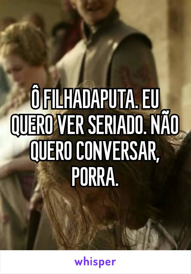 Ô FILHADAPUTA. EU QUERO VER SERIADO. NÃO QUERO CONVERSAR, PORRA.