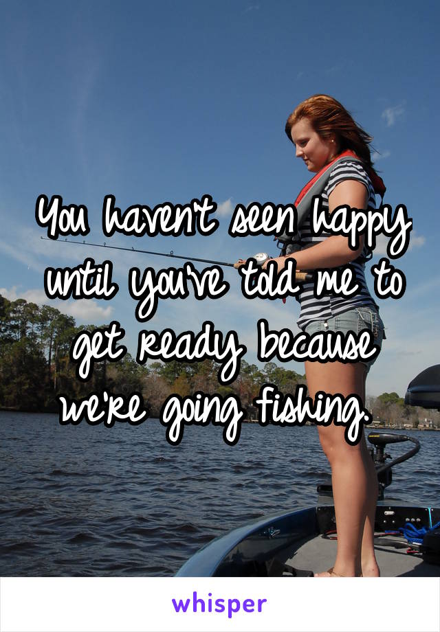 You haven't seen happy until you've told me to get ready because we're going fishing. 