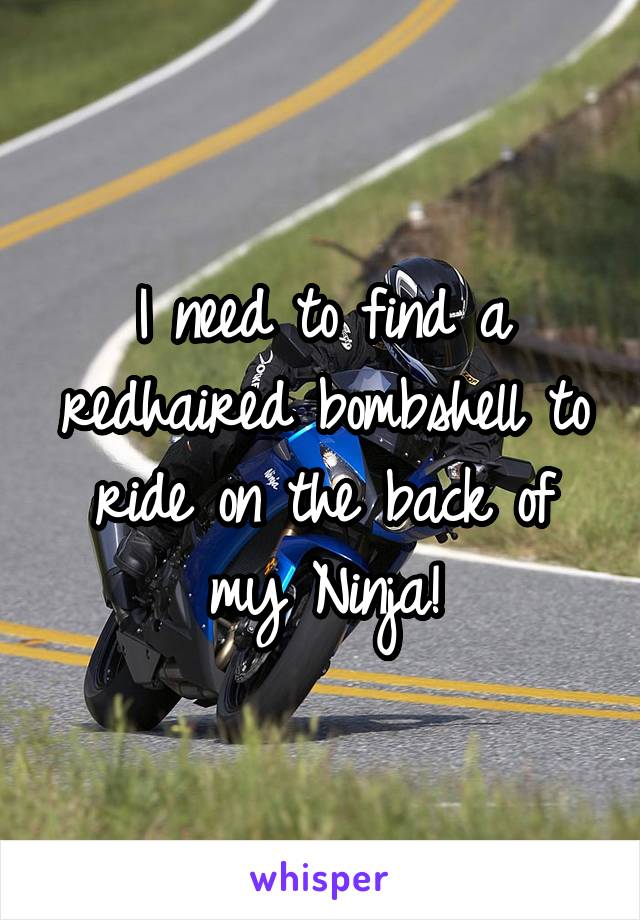 I need to find a redhaired bombshell to ride on the back of my Ninja!