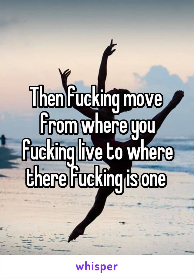 Then fucking move  from where you fucking live to where there fucking is one 