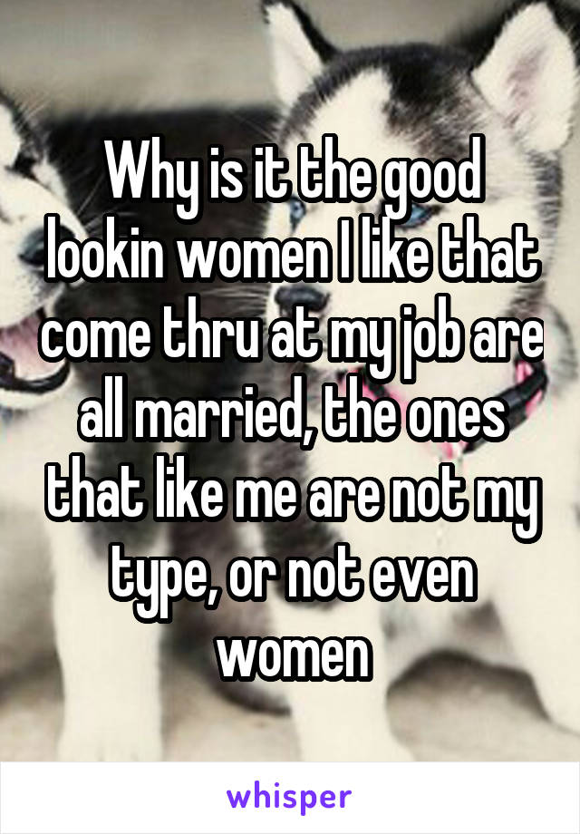 Why is it the good lookin women I like that come thru at my job are all married, the ones that like me are not my type, or not even women